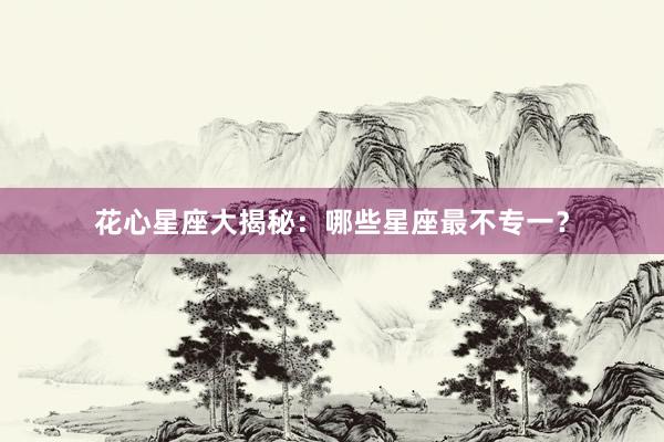 花心星座大揭秘：哪些星座最不专一？